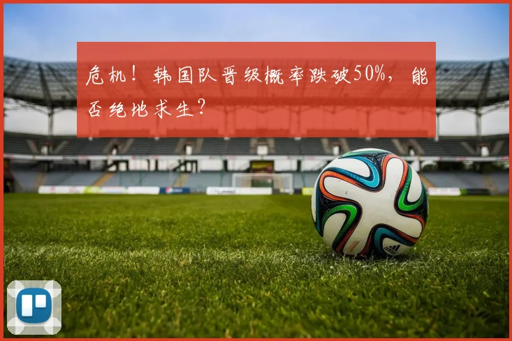 危机！韩国队晋级概率跌破50%，能否绝地求生？