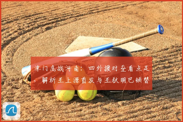 津门虎战河南：四外援对垒看点足，解析王上源首发与王秋明巴顿替补原因