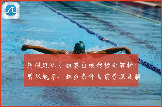 阿根廷队小组赛出线形势全解析：晋级概率、积分条件与前景深度解读