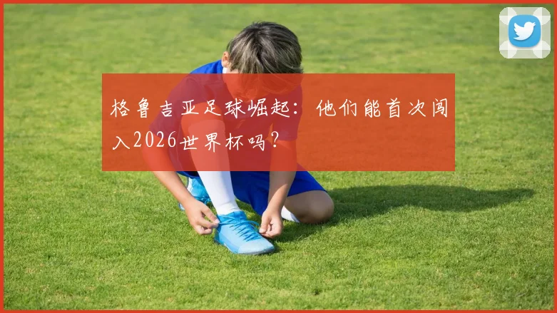格鲁吉亚足球崛起：他们能首次闯入2026世界杯吗？
