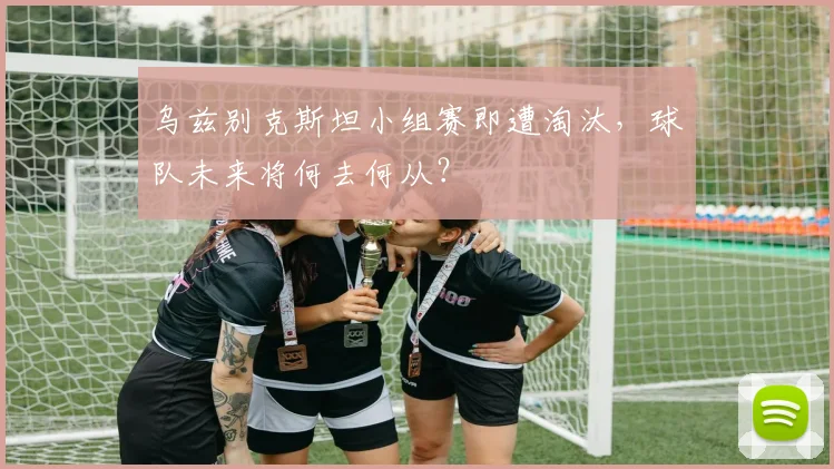 乌兹别克斯坦小组赛即遭淘汰,球队未来将何去何从?
