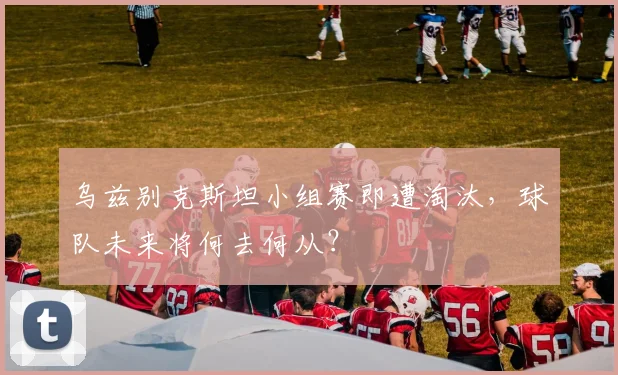 乌兹别克斯坦小组赛即遭淘汰，球队未来将何去何从？