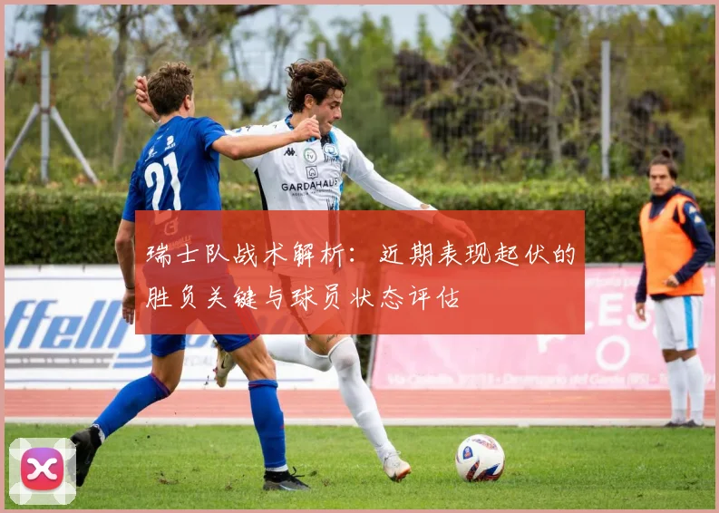 瑞士队战术解析：近期表现起伏的胜负关键与球员状态评估