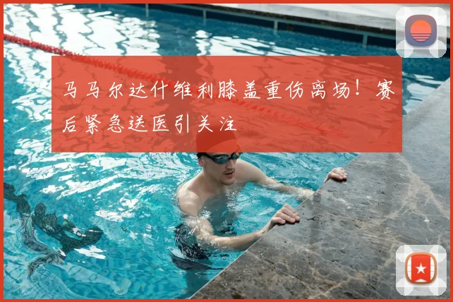 马马尔达什维利膝盖重伤离场！赛后紧急送医引关注