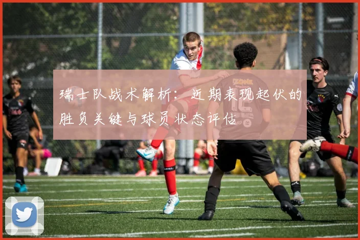 瑞士队战术解析:近期表现起伏的胜负关键与球员状态评估