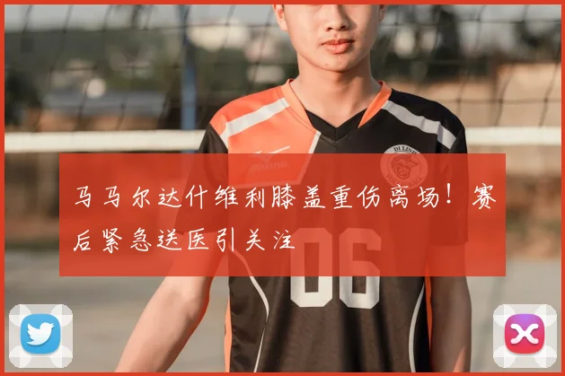 马马尔达什维利膝盖重伤离场！赛后紧急送医引关注